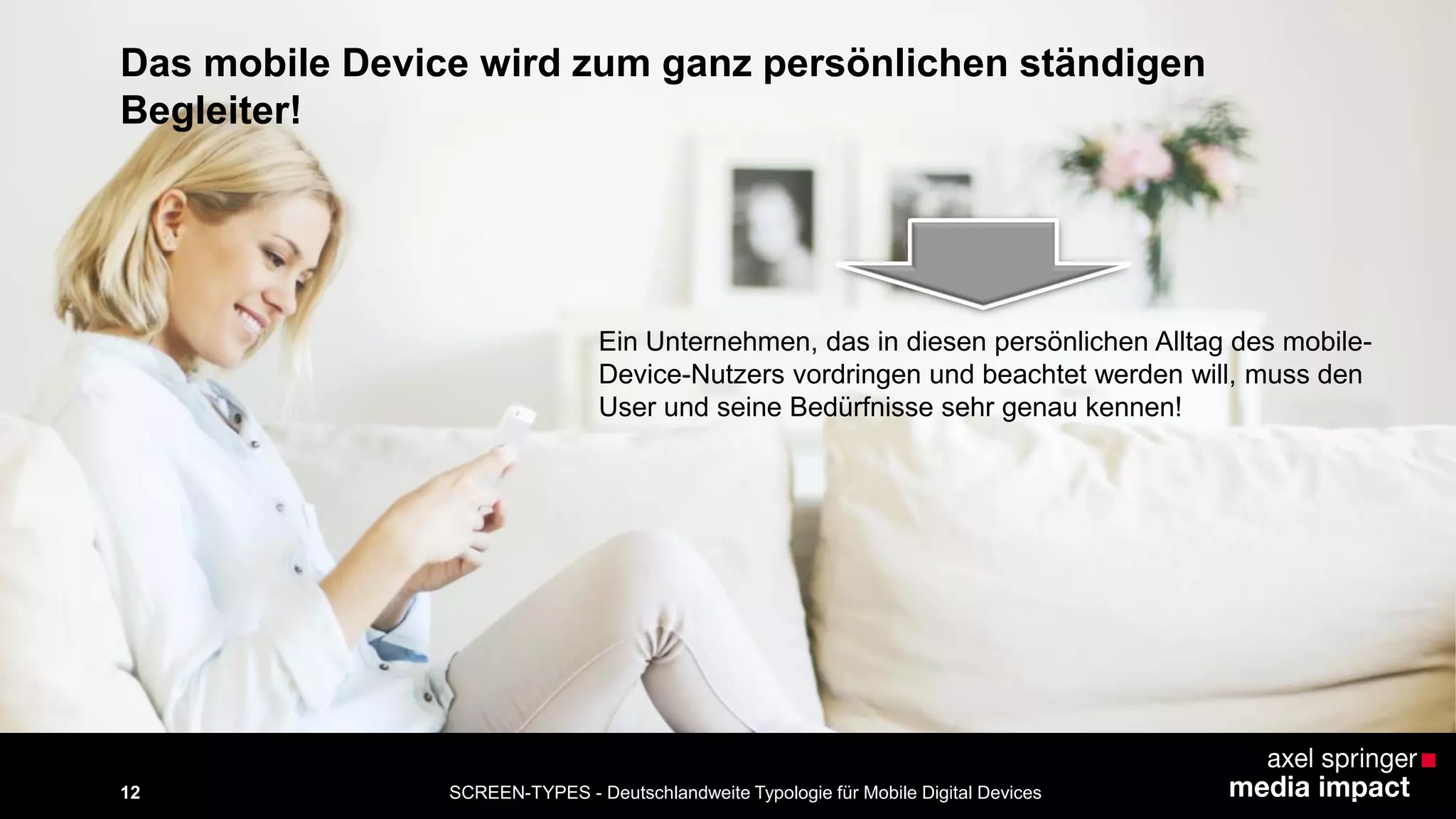 SCREEN-TYPES - Deutschlandweite Typologie 12 für Mobile Digital Devices 
Das mobile Device wird zum ganz persönlichen ständigen 
Begleiter! 
Ein Unternehmen, das in diesen persönlichen Alltag des mobile- 
Device-Nutzers vordringen und beachtet werden will, muss den 
User und seine Bedürfnisse sehr genau kennen! 
 