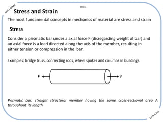 Stress and Strain
The most fundamental concepts in mechanics of material are stress and strain
Consider a prismatic bar under a axial force F (disregarding weight of bar) and
an axial force is a load directed along the axis of the member, resulting in
either tension or compression in the bar.
Stress
F F
Examples: bridge truss, connecting rods, wheel spokes and columns in buildings.
Prismatic bar: straight structural member having the same cross-sectional area A
throughout its length
Stress
 