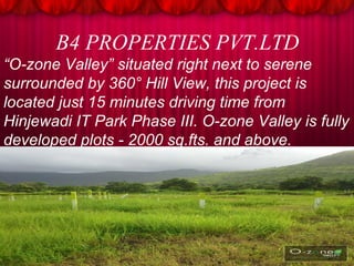 B4 PROPERTIES PVT.LTD 
“O-zone Valley” situated right next to serene 
surrounded by 360° Hill View, this project is 
located just 15 minutes driving time from 
Hinjewadi IT Park Phase III. O-zone Valley is fully 
developed plots - 2000 sq.fts. and above. 
 