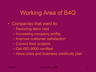 Working Area of B4Q Companies that want to: Reducing labor cost Increasing company profits Improve customer satisfaction Control their projects Get ISO 9000 certified Have crisis and business continuity plan  