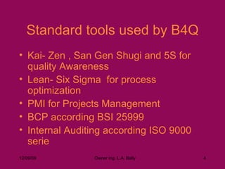 Standard tools used by B4Q Kai- Zen , San Gen Shugi and 5S for quality Awareness Lean- Six Sigma  for process optimization PMI for Projects Management BCP according BSI 25999 Internal Auditing according ISO 9000 serie 