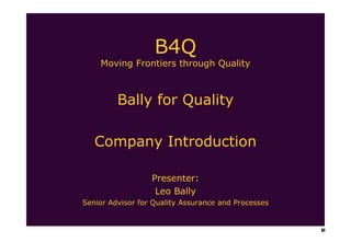 B4Q Moving Frontiers through Quality Bally for Quality Company Introduction Presenter: Leo Bally Senior Advisor for Quality Assurance and Processes 