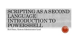 SCRIPTING AS A SECOND
LANGUAGE:
INTRODUCTION TO
POWERSHELL
Rob Dunn, System Administrator Lead
 