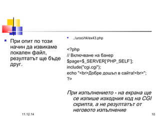  При опит по този 
начин да извикаме 
локален файл, 
резултатът ще бъде 
друг. 
 ../uroci/t4/ex43.php 
<?php 
// Включване на банер 
$page=$_SERVER[‘PHP_SELF’]; 
include("cgi.cgi"); 
echo "<br>Добре дошъл в сайта!<br>"; 
?> 
При изпълнението - на екрана ще 
се изпише изходния код на CGI 
скрипта, а не резултатът от 
неговото изпълнение 
11.12.14 10 
 
