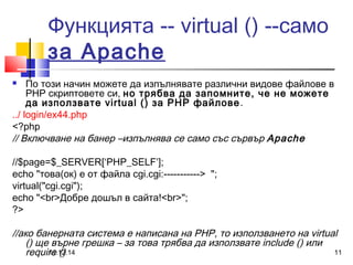 Функцията -- virtual () --само 
за Apache 
 По този начин можете да изпълнявате различни видове файлове в 
PHP скриптовете си, но трябва да запомните, че не можете 
да използвате virtual () за PHP файлове. 
../ login/ex44.php 
<?php 
// Включване на банер –изпълнява се само със сървър Apache 
//$page=$_SERVER[‘PHP_SELF’]; 
echo "това(ок) е от файла cgi.cgi:-----------> "; 
virtual("cgi.cgi"); 
echo "<br>Добре дошъл в сайта!<br>"; 
?> 
//ако банерната система е написана на PHP, то използването на virtual 
() ще върне грешка – за това трябва да използвате include () или 
require () 
11.12.14 11 
 