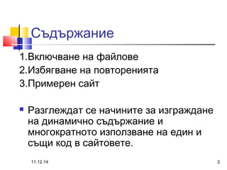 Съдържание 
1.Включване на файлове 
2.Избягване на повторенията 
3.Примерен сайт 
 Разглеждат се начините за изграждане 
на динамично съдържание и 
многократното използване на един и 
същи код в сайтовете. 
11.12.14 2 
 