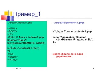 Пример_1 
../uroci/t4/indext41.php 
<HTML> 
<BODY> 
<h2> 
<?php // Това е index41.php 
$name="Иван"; 
$ip=getenv('REMOTE_ADDR') 
11.12.14 4 
; 
include ("content41.php"); 
?> 
</h2> 
</BODY> 
</HTML> 
../uroci/t4/content41.php 
<?php // Това е content41.php 
echo "Здравейте, $name! 
<br>Вашият IP адрес е $ip"; 
?> 
Двата файла са в една 
директория 
 