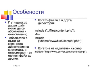 Особености 
 Пътищата до 
даден файл 
могат да са 
абсолютни и 
относителни; 
 Абсолютен е 
пътят от 
коренната 
директория на 
системата, а 
относителен - от 
единия файл до 
другия. 
 Когато файла е в друга 
директория: 
include ("../files/content.php"); 
Или 
include 
("/home/www/files/content.php"); 
 Когато е на отдалечен сървър 
include ("http://www.server.com/content.php"); 
11.12.14 5 
 