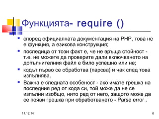 Функцията- require () 
 според официалната документация на PHP, това не 
е функция, а езикова конструкция; 
 последица от този факт е, че не връща стойност - 
т.е. не можете да проверите дали включването на 
допълнителния файл е било успешно или не; 
 кодът първо се обработва (парсва) и чак след това 
изпълнява. 
 Важна е следната особеност - ако имате грешка на 
последния ред от кода си, той може да не се 
изпълни изобщо, нито ред от него, защото може да 
се появи грешка при обработването - Parse error . 
11.12.14 6 
 