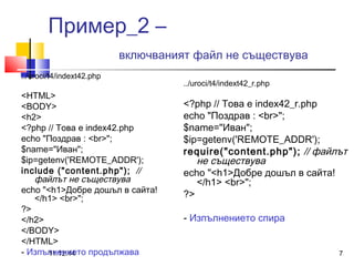 Пример_2 – 
включваният файл не съществува 
../uroci/t4/indext42.php 
<HTML> 
<BODY> 
<h2> 
<?php // Това е index42.php 
echo "Поздрав : <br>"; 
$name="Иван"; 
$ip=getenv('REMOTE_ADDR'); 
include ("content.php"); // 
файлът не съществува 
echo "<h1>Добре дошъл в сайта! 
</h1> <br>"; 
?> 
</h2> 
</BODY> 
</HTML> 
- Изпълнението продължава 
../uroci/t4/indext42_r.php 
<?php // Това е index42_r.php 
echo "Поздрав : <br>"; 
$name="Иван"; 
$ip=getenv('REMOTE_ADDR'); 
require("content.php"); // файлът 
не съществува 
echo "<h1>Добре дошъл в сайта! 
</h1> <br>"; 
?> 
- Изпълнението спира 
11.12.14 7 
 