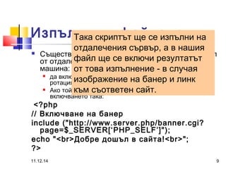 Изпълними файлове 
Така скриптът ще се изпълни на 
отдалечения сървър, а в нашия 
файл ще се включи резултатът 
от това изпълнение - в случая 
изображение на банер и линк 
към съответен сайт. 
 Съществува разликата между включване на файл 
от отдалечен сървър и на файл от локалната 
машина: 
 да включим в текущата страница perl скрипт за банерна 
ротация - banner.cgi; 
 Ако той се намира на друг сървър, можем да направим 
включването така: 
<?php 
// Включване на банер 
include ("http://www.server.php/banner.cgi? 
page=$_SERVER[‘PHP_SELF’]"); 
echo "<br>Добре дошъл в сайта!<br>"; 
?> 
11.12.14 9 
 