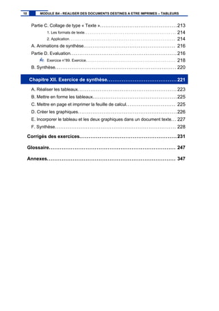 Partie C. Collage de type « Texte »..........................................213
1. Les formats de texte. . . . . . . . . . . . . . . . . . . . . . . . . . . . . . . . . . . . . . . . . . . . . . . . . . 214
2. Application. . . . . . . . . . . . . . . . . . . . . . . . . . . . . . . . . . . . . . . . . . . . . . . . . . . . . . . . . . 214
A. Animations de synthèse.................................................. 216
Partie D. Evaluation.......................................................... 216
Exercice n°89. Exercice. . . . . . . . . . . . . . . . . . . . . . . . . . . . . . . . . . . . . . . . . . . . . . . . . 218
B. Synthèse.................................................................. 220
Chapitre XII. Exercice de synthèse...................................... 221
A. Réaliser les tableaux...................................................... 223
B. Mettre en forme les tableaux..............................................225
C. Mettre en page et imprimer la feuille de calcul........................... 225
D. Créer les graphiques...................................................... 226
E. Incorporer le tableau et les deux graphiques dans un document texte... 227
F. Synthèse.................................................................. 228
Corrigés des exercices..................................................... 231
Glossaire..................................................................... 247
Annexes...................................................................... 347
10 MODULE B4 - REALISER DES DOCUMENTS DESTINES A ETRE IMPRIMES – TABLEURS
 