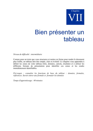 Chapitre
VII
Bien présenter un
tableau
Niveau de difficulté : intermédiaire
Comme pour un texte que vous structurez et mettez en forme pour rendre le document
plus lisible, un tableau doit être simple, clair et évolutif. Ce chapitre vous apprendra à
définir les zones de votre tableau (titre, données, calculs, résultats) et à utiliser les
différents formats de présentation pour identifier ces zones et les rendre
immédiatement identifiables.
Pré-requis : connaître les fonctions de base du tableur : données, formules,
références. Savoir entrer une formule et formater les données
Temps d'apprentissage : 60 minutes
 