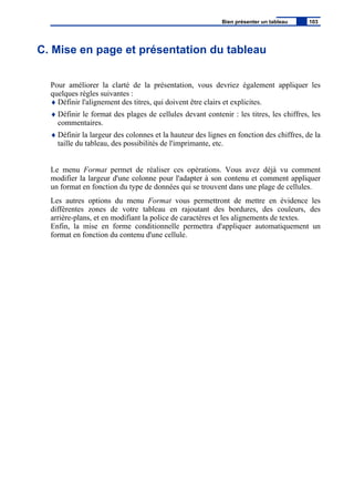 C. Mise en page et présentation du tableau
Pour améliorer la clarté de la présentation, vous devriez également appliquer les
quelques règles suivantes :
♦ Définir l'alignement des titres, qui doivent être clairs et explicites.
♦ Définir le format des plages de cellules devant contenir : les titres, les chiffres, les
commentaires.
♦ Définir la largeur des colonnes et la hauteur des lignes en fonction des chiffres, de la
taille du tableau, des possibilités de l'imprimante, etc.
Le menu Format permet de réaliser ces opérations. Vous avez déjà vu comment
modifier la largeur d'une colonne pour l'adapter à son contenu et comment appliquer
un format en fonction du type de données qui se trouvent dans une plage de cellules.
Les autres options du menu Format vous permettront de mettre en évidence les
différentes zones de votre tableau en rajoutant des bordures, des couleurs, des
arrière-plans, et en modifiant la police de caractères et les alignements de textes.
Enfin, la mise en forme conditionnelle permettra d'appliquer automatiquement un
format en fonction du contenu d'une cellule.
Bien présenter un tableau 103
 