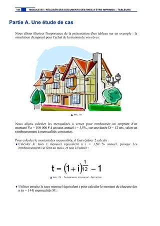 Partie A. Une étude de cas
Nous allons illustrer l'importance de la présentation d'un tableau sur un exemple : la
simulation d'emprunt pour l'achat de la maison de vos rêves.
IMG. 78
Nous allons calculer les mensualités à verser pour rembourser un emprunt d'un
montant Vo = 100 000 € à un taux annuel i = 3,5%, sur une durée D = 12 ans, selon un
remboursement à mensualités constantes.
Pour calculer le montant des mensualités, il faut réaliser 2 calculs :
♦ Calculer le taux t mensuel équivalent à i = 3,50 % annuel, puisque les
remboursements se font au mois, et non à l'année :
IMG. 79 : TAUX MENSUEL ÉQUIVALENT - SPÉCIFIQUE
♦ Utiliser ensuite le taux mensuel équivalent t pour calculer le montant de chacune des
n (n = 144) mensualités M :
104 MODULE B4 - REALISER DES DOCUMENTS DESTINES A ETRE IMPRIMES – TABLEURS
 