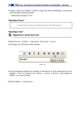 ♦ Alignez à droite ces libellés. Comme il s'agit d'un format d'affichage, vous devinez
peut-être déjà comment procéder :
- Sélectionnez la plage A3:A8.
"Spécifique Excel"
Le contenu de cette section vous est proposé en Annexes "Pour aller plus loin ..."
"Spécifique Calc"
Alignement à droite dans Calc
♦ Menu Format > Cellules > Alignement - Horizontal : A droite.
♦ Ou cliquez sur l'icône de la barre d'outils :
IMG. 85
♦ Il faut maintenant formater les nombres en fonction de ce qu'ils représentent (voir le
chapitre « Saisir les données d'un tableau : contenu et format », puis rajouter le
libellé « ans » pour la durée :
Feuille de départ : « Emprunt(3) »
108 MODULE B4 - REALISER DES DOCUMENTS DESTINES A ETRE IMPRIMES – TABLEURS
 