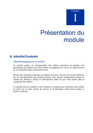 Chapitre
I
Présentation du
module
A. Intérêts/Contexte
Objectifs pédagogiques du module
Ce module explore les fonctionnalités d'un tableur permettant de produire une
présentation de données sous forme tabulée ou graphique en vue de son impression ou
de son intégration dans un document texte.
De par leurs immenses capacités, les tableurs font peur ! Ils sont très souvent délaissés
par les non-spécialistes qui préfèrent réaliser leurs calculs manuellement lorsque le
volume des données à traiter est suffisamment faible de peur d'être perdus dans la
complexité d'un tableur.
Ce module tente de remédier à cette situation en montrant que l'utilisation d'un tableur
est basée sur un petit nombre de notions et de techniques relativement simples et
faciles à maîtriser.
 