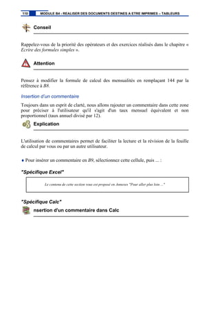 Conseil
Rappelez-vous de la priorité des opérateurs et des exercices réalisés dans le chapitre «
Ecrire des formules simples ».
Attention
Pensez à modifier la formule de calcul des mensualités en remplaçant 144 par la
référence à B8.
Insertion d’un commentaire
Toujours dans un esprit de clarté, nous allons rajouter un commentaire dans cette zone
pour préciser à l'utilisateur qu'il s'agit d'un taux mensuel équivalent et non
proportionnel (taux annuel divisé par 12).
Explication
L'utilisation de commentaires permet de faciliter la lecture et la révision de la feuille
de calcul par vous ou par un autre utilisateur.
♦ Pour insérer un commentaire en B9, sélectionnez cette cellule, puis ... :
"Spécifique Excel"
Le contenu de cette section vous est proposé en Annexes "Pour aller plus loin ..."
"Spécifique Calc"
nsertion d'un commentaire dans Calc
110 MODULE B4 - REALISER DES DOCUMENTS DESTINES A ETRE IMPRIMES – TABLEURS
 