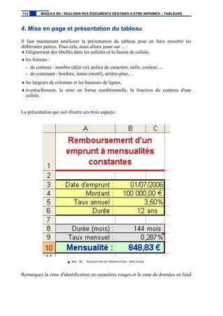 4. Mise en page et présentation du tableau
Il faut maintenant améliorer la présentation du tableau pour en faire ressortir les
différentes parties. Pour cela, nous allons jouer sur ... :
♦ l'alignement des libellés dans les cellules et la fusion de cellule,
♦ les formats :
- de contenu : nombre (déjà vu), police de caractère, taille, couleur, ...
- de contenant : bordure, trame (motif), arrière-plan, ...
♦ les largeurs de colonnes et les hauteurs de lignes,
♦ éventuellement, la mise en forme conditionnelle, la fonction du contenu d'une
cellule.
La présentation qui suit illustre ces trois aspects :
IMG. 90 : SUGGESTION DE PRÉSENTATION - SPÉCIFIQUE
Remarquez la zone d'identification en caractères rouges et la zone de données en fond
112 MODULE B4 - REALISER DES DOCUMENTS DESTINES A ETRE IMPRIMES – TABLEURS
 