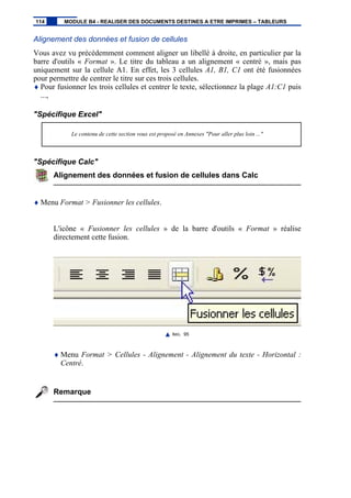 Alignement des données et fusion de cellules
Vous avez vu précédemment comment aligner un libellé à droite, en particulier par la
barre d'outils « Format ». Le titre du tableau a un alignement « centré », mais pas
uniquement sur la cellule A1. En effet, les 3 cellules A1, B1, C1 ont été fusionnées
pour permettre de centrer le titre sur ces trois cellules.
♦ Pour fusionner les trois cellules et centrer le texte, sélectionnez la plage A1:C1 puis
...,
"Spécifique Excel"
Le contenu de cette section vous est proposé en Annexes "Pour aller plus loin ..."
"Spécifique Calc"
Alignement des données et fusion de cellules dans Calc
♦ Menu Format > Fusionner les cellules.
L'icône « Fusionner les cellules » de la barre d'outils « Format » réalise
directement cette fusion.
IMG. 95
♦ Menu Format > Cellules - Alignement - Alignement du texte - Horizontal :
Centré.
Remarque
114 MODULE B4 - REALISER DES DOCUMENTS DESTINES A ETRE IMPRIMES – TABLEURS
 