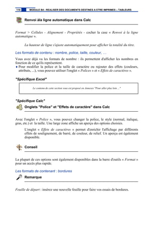 Renvoi àla ligne automatique dans Calc
Format > Cellules - Alignement - Propriétés - cocher la case « Renvoi à la ligne
automatique ».
La hauteur de ligne s'ajuste automatiquement pour afficher la totalité du titre.
Les formats de contenu : nombre, police, taille, couleur, …
Vous avez déjà vu les formats de nombre : ils permettent d'afficher les nombres en
fonction de ce qu'ils représentent.
♦ Pour modifier la police et la taille de caractère ou rajouter des effets (couleurs,
attributs, ...), vous pouvez utiliser l'onglet « Polices » et « Effets de caractères ».
"Spécifique Excel"
Le contenu de cette section vous est proposé en Annexes "Pour aller plus loin ..."
"Spécifique Calc"
Onglets "Police" et "Effets de caractère" dans Calc
Avec l'onglet « Police », vous pouvez changer la police, le style (normal, italique,
gras, etc.) et la taille. Une large zone affiche un aperçu des options choisies.
L'onglet « Effets de caractères » permet d'enrichir l'affichage par différents
effets de soulignement, de barré, de couleur, de relief. Un aperçu est également
disponible.
Conseil
La plupart de ces options sont également disponibles dans la barre d'outils « Format »
pour un accès plus rapide.
Les formats de contenant : bordures
Remarque
Feuille de départ : insérez une nouvelle feuille pour faire vos essais de bordures.
116 MODULE B4 - REALISER DES DOCUMENTS DESTINES A ETRE IMPRIMES – TABLEURS
 