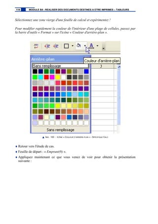 Sélectionnez une zone vierge d'une feuille de calcul et expérimentez !
Pour modifier rapidement la couleur de l'intérieur d'une plage de cellules, passez par
la barre d'outils « Format » sur l'icône « Couleur d'arrière-plan ».
IMG. 100 : ICÔNE « COULEUR D’ARRIÈRE-PLAN » - SPÉCIFIQUE CALC
♦ Retour vers l'étude de cas.
♦ Feuille de départ : « Emprunt(9) ».
♦ Appliquez maintenant ce que vous venez de voir pour obtenir la présentation
suivante :
118 MODULE B4 - REALISER DES DOCUMENTS DESTINES A ETRE IMPRIMES – TABLEURS
 