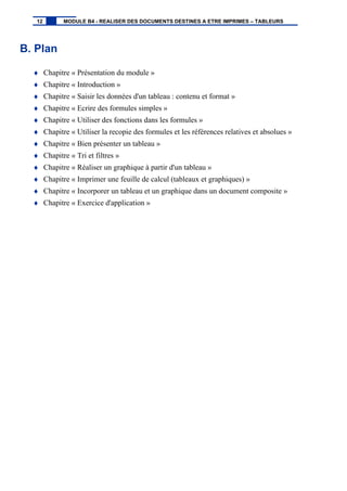 B. Plan
♦ Chapitre « Présentation du module »
♦ Chapitre « Introduction »
♦ Chapitre « Saisir les données d'un tableau : contenu et format »
♦ Chapitre « Ecrire des formules simples »
♦ Chapitre « Utiliser des fonctions dans les formules »
♦ Chapitre « Utiliser la recopie des formules et les références relatives et absolues »
♦ Chapitre « Bien présenter un tableau »
♦ Chapitre « Tri et filtres »
♦ Chapitre « Réaliser un graphique à partir d'un tableau »
♦ Chapitre « Imprimer une feuille de calcul (tableaux et graphiques) »
♦ Chapitre « Incorporer un tableau et un graphique dans un document composite »
♦ Chapitre « Exercice d'application »
12 MODULE B4 - REALISER DES DOCUMENTS DESTINES A ETRE IMPRIMES – TABLEURS
 