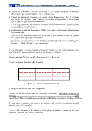 ♦ Cliquez sur le bouton « Bordure extérieure » : les flèches indiquent les bordures
sélectionnées qui seront modifiées par le style de ligne.
♦ Cliquez au centre de l'aperçu. La souris pointe l'intersection des 2 bordures
horizontales et verticales : ces 2 bordures sont donc sélectionnées et apparaissent
avec le style de ligne précédemment défini.
Si vous cliquez sur une des bordures en dehors de leur intersection, seule la bordure
correspondante est sélectionnée.
♦ Sélectionnez le style de ligne plein, 2,50pt, rouge clair : les bordures sélectionnées
changent de style.
Pour tracer les bordures intérieures verticales et horizontales, il faut se repérer
avec les petits triangles gris de l'aperçu.
En cliquant successivement sur les bordures, les formats sont d'abord définis, puis
annulés, et enfin les bordures sont supprimées.
Si vous cliquez au centre de l'un des petits carrés (aidez-vous des petits triangles gris),
vous allez créer une bien jolie figure avec des bordures obliques.
Amusez-vous et n'hésitez pas à les faire apparaître et disparaître !
Et voici le résultat dans la feuille de calcul :
IMG. 111 : APPLICATION DES BORDURES - SPÉCIFIQUE
et une petite animation pour bien comprendre.
Cliquez sur le lien suivant afin de visualiser l'animation : Animation "Création de
bordures dans
OpenOffice" [http://projet.c2imes.org/V2/tutorielsB5/Chap6/animation_bordures_OO.htm]
Il existe d'autres options pour espacer les bordures du contenu, ou rajouter un effet
d'ombre pour créer un relief.
Pour modifier rapidement les bordures d'une plage de cellules, passez par la barre
d'outils « Format » sur l'icône « Bordure ».
126 MODULE B4 - REALISER DES DOCUMENTS DESTINES A ETRE IMPRIMES – TABLEURS
 