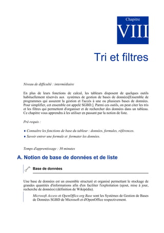 Chapitre
VIII
Tri et filtres
Niveau de difficulté : intermédiaire
En plus de leurs fonctions de calcul, les tableurs disposent de quelques outils
habituellement réservés aux systèmes de gestion de bases de données[Ensemble de
programmes qui assurent la gestion et l'accès à une ou plusieurs bases de données.
Pour simplifier, cet ensemble est appelé SGBD.]. Parmi ces outils, on peut citer les tris
et les filtres qui permettent d'organiser et de rechercher des données dans un tableau.
Ce chapitre vous apprendra à les utiliser en passant par la notion de liste.
Pré-requis :
♦ Connaître les fonctions de base du tableur : données, formules, références.
♦ Savoir entrer une formule et formater les données.
Temps d'apprentissage : 30 minutes
A. Notion de base de données et de liste
Base de données
Une base de données est un ensemble structuré et organisé permettant le stockage de
grandes quantités d'informations afin d'en faciliter l'exploitation (ajout, mise à jour,
recherche de données) (définition de Wikipédia).
Microsoft Access et OpenOffice.org Base sont les Systèmes de Gestion de Bases
de Données SGBD de Microsoft et d'OpenOffice respectivement.
 