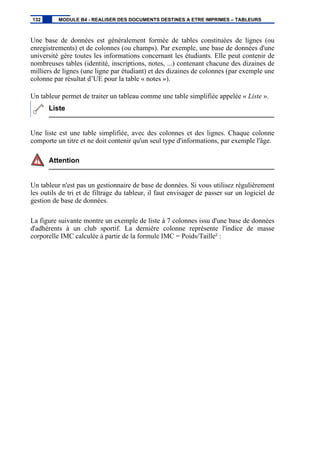 Une base de données est généralement formée de tables constituées de lignes (ou
enregistrements) et de colonnes (ou champs). Par exemple, une base de données d'une
université gère toutes les informations concernant les étudiants. Elle peut contenir de
nombreuses tables (identité, inscriptions, notes, ...) contenant chacune des dizaines de
milliers de lignes (une ligne par étudiant) et des dizaines de colonnes (par exemple une
colonne par résultat d’UE pour la table « notes »).
Un tableur permet de traiter un tableau comme une table simplifiée appelée « Liste ».
Liste
Une liste est une table simplifiée, avec des colonnes et des lignes. Chaque colonne
comporte un titre et ne doit contenir qu'un seul type d'informations, par exemple l'âge.
Attention
Un tableur n'est pas un gestionnaire de base de données. Si vous utilisez régulièrement
les outils de tri et de filtrage du tableur, il faut envisager de passer sur un logiciel de
gestion de base de données.
La figure suivante montre un exemple de liste à 7 colonnes issu d'une base de données
d'adhérents à un club sportif. La dernière colonne représente l'indice de masse
corporelle IMC calculée à partir de la formule IMC = Poids/Taille² :
132 MODULE B4 - REALISER DES DOCUMENTS DESTINES A ETRE IMPRIMES – TABLEURS
 