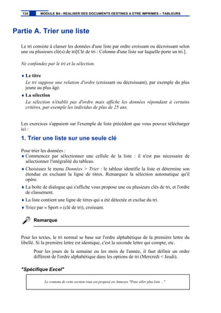 Partie A. Trier une liste
Le tri consiste à classer les données d'une liste par ordre croissant ou décroissant selon
une ou plusieurs clé(s) de tri[Clé de tri : Colonne d'une liste sur laquelle porte un tri.].
Ne confondez par le tri et la sélection.
♦ Le titre
Le tri suppose une relation d'ordre (croissant ou décroissant), par exemple du plus
jeune au plus âgé.
♦ La sélection
La sélection n'établit pas d'ordre mais affiche les données répondant à certains
critères, par exemple les individus de plus de 25 ans.
Les exercices s'appuient sur l'exemple de liste précédent que vous pouvez télécharger
ici :
1. Trier une liste sur une seule clé
Pour trier les données :
♦ Commencez par sélectionner une cellule de la liste : il n'est pas nécessaire de
sélectionner l'intégralité du tableau.
♦ Choisissez le menu Données > Trier : le tableur identifie la liste et détermine son
étendue en excluant la ligne de titres. Remarquez la sélection automatique qu'il
opère.
♦ La boîte de dialogue qui s'affiche vous propose une ou plusieurs clés de tri, et l'ordre
de classement.
♦ La liste contient une ligne de titres qui a été détectée et exclue du tri.
♦ Triez par « Sport » (clé de tri), croissant.
Remarque
Pour les textes, le tri normal se base sur l'ordre alphabétique de la première lettre du
libellé. Si la première lettre est identique, c'est la seconde lettre qui compte, etc.
Pour les jours de la semaine ou les mois de l'année, il faut définir un ordre
différent de l'ordre alphabétique dans les options de tri (Mercredi < Jeudi).
"Spécifique Excel"
Le contenu de cette section vous est proposé en Annexes "Pour aller plus loin ..."
134 MODULE B4 - REALISER DES DOCUMENTS DESTINES A ETRE IMPRIMES – TABLEURS
 