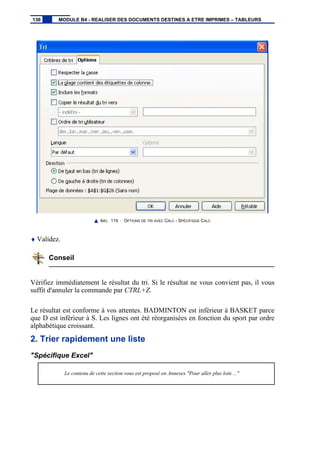 IMG. 119 : OPTIONS DE TRI AVEC CALC - SPÉCIFIQUE CALC
♦ Validez.
Conseil
Vérifiez immédiatement le résultat du tri. Si le résultat ne vous convient pas, il vous
suffit d'annuler la commande par CTRL+Z.
Le résultat est conforme à vos attentes. BADMINTON est inférieur à BASKET parce
que D est inférieur à S. Les lignes ont été réorganisées en fonction du sport par ordre
alphabétique croissant.
2. Trier rapidement une liste
"Spécifique Excel"
Le contenu de cette section vous est proposé en Annexes "Pour aller plus loin ..."
136 MODULE B4 - REALISER DES DOCUMENTS DESTINES A ETRE IMPRIMES – TABLEURS
 