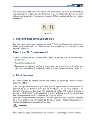 Les icônes pour effectuer un tri rapide sont inutilisables car elles ne détectent pas
automatiquement la ligne de titre du tableau et ne permettent pas de trier une autre
colonne que la première. Espérons que ce petit « défaut » soit corrigé dans les versions
ultérieures.
IMG. 121
3. Trier une liste sur plusieurs clés
Les lignes sont maintenant groupées par sport. A l'intérieur d'un groupe, vous pouvez
définir un deuxième ordre de classement avec une seconde clé de tri, et ainsi de suite
jusqu'à 3 clés de tri.
Exercice n°57. Exercez-vous !
♦ Triez le tableau sur les 3 critères de tri : Sport - Croissant, Age - Croissant, Sexe -
Décroissant.
♦ Vérifiez le résultat du tri.
♦ Remarquez les individus qui font le même sport, ont le même âge et le même sexe
(il y en a 2 en basket et 2 en football) : pour ceux-là il faudrait une 4ème clé de tri.
4. Tri et formules
La 7ème colonne du tableau contient une formule de calcul de l'indice de masse
corporelle (IMC).
Vous avez peut-être remarqué que, bien que les lignes aient été réorganisées en
fonction du tri, les formules n'ont pas été modifiées. Tout se passe comme si les
formules n'avaient pas été triées. Par exemple, la cellule G2 contient toujours la
formule « E2/(F2/100)^2 ». L'individu de la ligne 2 a changé avec le tri, mais l'indice
IMC est toujours calculé de la même façon, ce qui est normal.
Par contre, si la formule fait référence à une autre ligne de la liste, le résultat dépendra
de la façon dont la liste est réorganisée. En cas de doute, vérifiez immédiatement le
résultat du tri et revenez en arrière s'il y a lieu.
Attention
Dans un tri par ligne, les références à des cellules de la même ligne restent correctes.
Tri et filtres 137
 