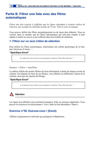 Partie B. Filtrer une liste avec des filtres
automatiques
Filtrer une liste consiste à n'afficher que les lignes répondant à certains critères de
sélection, par exemple les individus de plus de 25 ans. Tout le reste est masqué.
Vous pouvez définir des filtres automatiquement ou de façon plus élaborée. Nous ne
verrons, dans ce module, que les filtres automatiques qui sont plus simples et plus
rapides à mettre en oeuvre et qui suffisent dans bon nombre de situations.
1. Filtrer sur un seul critère de sélection
Pour utiliser les filtres automatiques, sélectionnez une cellule quelconque de la liste,
puis choisissez le menu ... :
"Spécifique Excel"
Le contenu de cette section vous est proposé en Annexes "Pour aller plus loin ..."
Données > Filtrer > AutoFiltre.
Le tableur affiche des petites flèches de listes déroulantes à droite de chaque en-tête de
colonne. En cliquant sur l'une de ces flèches, vous affichez les différentes valeurs de la
colonne, ainsi que des options de filtrage.
"Spécifique Excel"
Le contenu de cette section vous est proposé en Annexes "Pour aller plus loin ..."
Attention
Les lignes non affichées sont seulement masquées. Elles ne sont pas supprimées. Vous
pouvez les retrouver en sélectionnant « Tout » dans la liste déroulante « Sport ».
Exercice n°58. Exercez-vous ! (Excel)
Affichez uniquement les individus qui pratiquent le Badminton.
138 MODULE B4 - REALISER DES DOCUMENTS DESTINES A ETRE IMPRIMES – TABLEURS
 