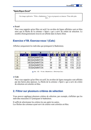 "Spécifique Excel"
Une image explicative "Filtre « Badminton »" vous est proposée en Annexes "Pour aller plus
loin ..."
♦ Excel
Pour vous rappeler qu'un filtre est actif, les en-têtes de lignes affichées sont en bleu
ainsi que la flèche de la colonne « Sport » qui a servi de critère de sélection. Le
nombre d'enregistrements trouvés est affiché dans la barre d'état.
Exercice n°59. Exercez-vous ! (Calc)
Affichez uniquement les individus qui pratiquent le Badminton.
IMG. 123 : FILTRE « BADMINTON » - SPÉCIFIQUE CALC
♦ Calc
Pour vous rappeler qu'un filtre est actif, les en-têtes de lignes masquées sont affichés
par des barres plus épaisses. La flèche de la colonne « Sport » qui a servi de critère
de sélection est coloriée en bleu.
2. Filtrer sur plusieurs critères de sélection
Vous pouvez appliquer plusieurs critères de sélection, par exemple, n'afficher que les
individus masculins ET pratiquant le badminton.
Il suffit de sélectionner les critères les uns après les autres.
Les flèches des colonnes ayant servi de critères sont coloriées en bleu.
Tri et filtres 139
 