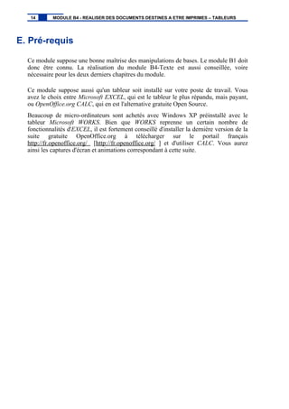 E. Pré-requis
Ce module suppose une bonne maîtrise des manipulations de bases. Le module B1 doit
donc être connu. La réalisation du module B4-Texte est aussi conseillée, voire
nécessaire pour les deux derniers chapitres du module.
Ce module suppose aussi qu'un tableur soit installé sur votre poste de travail. Vous
avez le choix entre Microsoft EXCEL, qui est le tableur le plus répandu, mais payant,
ou OpenOffice.org CALC, qui en est l'alternative gratuite Open Source.
Beaucoup de micro-ordinateurs sont achetés avec Windows XP préinstallé avec le
tableur Microsoft WORKS. Bien que WORKS reprenne un certain nombre de
fonctionnalités d'EXCEL, il est fortement conseillé d'installer la dernière version de la
suite gratuite OpenOffice.org à télécharger sur le portail français
http://fr.openoffice.org/ [http://fr.openoffice.org/ ] et d'utiliser CALC. Vous aurez
ainsi les captures d'écran et animations correspondant à cette suite.
14 MODULE B4 - REALISER DES DOCUMENTS DESTINES A ETRE IMPRIMES – TABLEURS
 