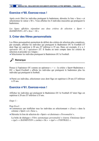 Exercice n°60. Exercez-vous !
Après avoir filtré les individus pratiquant le badminton, déroulez la liste « Sexe » et
sélectionnez la valeur « M ». Vous affichez les 4 individus masculins qui pratiquent le
badminton.
Les lignes affichées répondent aux deux critères de sélection « Sport =
BADMINTON » ET « Sexe = M ».
3. Créer des filtres personnalisés
Les filtres personnalisés permettent de définir des critères de sélection plus complexes,
par exemple, afficher les individus qui pratiquent le Badminton OU le Football ET
dont l'âge est supérieur à 20 ans ET inférieur à 35 ans. Dans cet exemple, il y a 1
opérateur OU, et 2 opérateurs ET. Il faudra en tenir compte dans les critères de
sélection et procéder en 2 étapes :
♦ Sélectionner les individus pratiquant le Badminton OU le Football.
Remarque
Pensez à l'opérateur OU comme un opérateur « + » : le critère « Sport=Badminton »
OU « Sport=Football » affiche les individus qui pratiquent le badminton plus les
individus qui pratiquent le football.
♦ Parmi ces individus, sélectionner ceux dont l'âge est supérieur à 20 ans ET inférieur
à 35 ans.
Exercice n°61. Exercez-vous !
Affichez les individus qui pratiquent le Badminton OU le Football ET dont l'âge est
supérieur à 20 ans ET inférieur à 35 ans.
Etape 1 :
Pour Excel :
♦ Commencez par réafficher tous les individus en sélectionnant « (Tous) » dans la
colonne « Sport » et « Sexe »,
♦ Déroulez la liste de sélection de « Sport » et choisissez « Personnalisé ».
La boîte de dialogue « Filtre automatique personnalisé » s'ouvre. Choisissez Sport
« égal » « BADMINTON », cochez « Ou » « égal » « FOOTBALL ».
140 MODULE B4 - REALISER DES DOCUMENTS DESTINES A ETRE IMPRIMES – TABLEURS
 