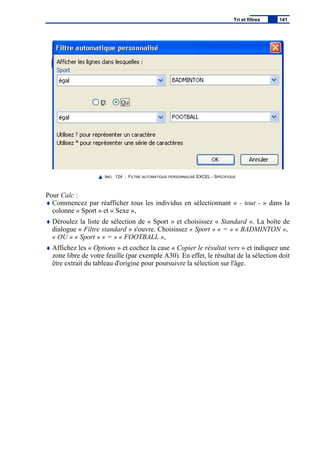 IMG. 124 : FILTRE AUTOMATIQUE PERSONNALISÉ EXCEL - SPÉCIFIQUE
Pour Calc :
♦ Commencez par réafficher tous les individus en sélectionnant « - tout - » dans la
colonne « Sport » et « Sexe »,
♦ Déroulez la liste de sélection de « Sport » et choisissez « Standard ». La boîte de
dialogue « Filtre standard » s'ouvre. Choisissez « Sport » « = » « BADMINTON »,
« OU » « Sport » « = » « FOOTBALL »,
♦ Affichez les « Options » et cochez la case « Copier le résultat vers » et indiquez une
zone libre de votre feuille (par exemple A30). En effet, le résultat de la sélection doit
être extrait du tableau d'origine pour poursuivre la sélection sur l'âge.
Tri et filtres 141
 