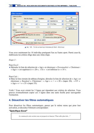 IMG. 125 : FILTRE AUTOMATIQUE PERSONNALISÉ CALC - SPÉCIFIQUE
Vous avez maintenant les 10 individus pratiquant l'un ou l'autre sport. Parmi ceux-là,
établissons les critères d'âge dans une 2ème étape.
Etape 2 :
Pour Excel :
♦ Déroulez la liste de sélection de « Age » et choisissez « Personnalisé ». Choisissez :
« Age » « est supérieur à » « 20 », « Et » « est inférieur à » « 35 ».
Pour Calc :
♦ Dans la liste extraite du tableau d'origine, déroulez la liste de sélection de « Age » et
choisissez « Standard ». Choisissez : « Age » « > » « 20 » (tapez 20), « ET »
« Age » « < » « 35 » (tapez 35).
Voilà ! Vous avez extrait les 3 lignes qui répondent aux critères de sélection. Vous
pouvez éventuellement copier ces 3 lignes dans une autre feuille pour sauvegarder
l'extraction.
4. Désactiver les filtres automatiques
Pour désactiver les filtres automatiques, passez par le même menu que pour leur
activation, et décochez l'élément correspondant :
"Spécifique Excel"
Le contenu de cette section vous est proposé en Annexes "Pour aller plus loin ..."
142 MODULE B4 - REALISER DES DOCUMENTS DESTINES A ETRE IMPRIMES – TABLEURS
 