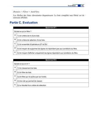 Données > Filtrer > AutoFiltre.
Les flèches des listes déroulantes disparaissent. La liste complète non filtrée est de
nouveau affichée.
Partie C. Evaluation
QUESTION N°1
Qu'est-ce qu'un filtre ?
A 1) Un critère de tri d'une liste.
B 2) Un critère de sélection d'une liste.
C 3) Un ensemble d'opérateurs ET et OU.
D 4) Un moyen de supprimer les lignes ne répondant pas aux conditions du filtre.
E 5) Un moyen d'afficher uniquement les lignes répondant aux conditions du filtre.
QUESTION N°2
Qu'est-ce qu'un tri ?
A 1) Un classement de liste.
B 2) Un filtre de liste.
C 3) Un filtre qui ne porte que sur l'ordre.
D 4) Une clé qui permet de classer.
E 5) Le résultat d'un critère de sélection.
Tri et filtres 143
 