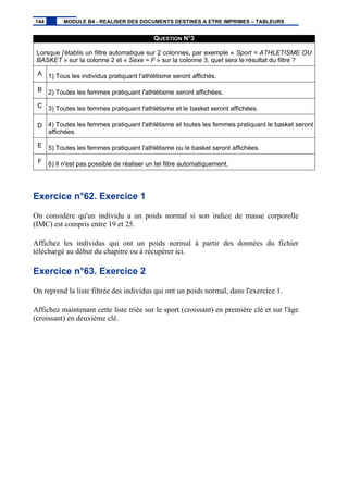 QUESTION N°3
Lorsque j'établis un filtre automatique sur 2 colonnes, par exemple « Sport = ATHLETISME OU
BASKET » sur la colonne 2 et « Sexe = F » sur la colonne 3, quel sera le résultat du filtre ?
A 1) Tous les individus pratiquant l'athlétisme seront affichés.
B 2) Toutes les femmes pratiquant l'athlétisme seront affichées.
C 3) Toutes les femmes pratiquant l'athlétisme et le basket seront affichées.
D 4) Toutes les femmes pratiquant l'athlétisme et toutes les femmes pratiquant le basket seront
affichées.
E 5) Toutes les femmes pratiquant l'athlétisme ou le basket seront affichées.
F 6) Il n'est pas possible de réaliser un tel filtre automatiquement.
Exercice n°62. Exercice 1
On considère qu'un individu a un poids normal si son indice de masse corporelle
(IMC) est compris entre 19 et 25.
Affichez les individus qui ont un poids normal à partir des données du fichier
téléchargé au début du chapitre ou à récupérer ici.
Exercice n°63. Exercice 2
On reprend la liste filtrée des individus qui ont un poids normal, dans l'exercice 1.
Affichez maintenant cette liste triée sur le sport (croissant) en première clé et sur l'âge
(croissant) en deuxième clé.
144 MODULE B4 - REALISER DES DOCUMENTS DESTINES A ETRE IMPRIMES – TABLEURS
 