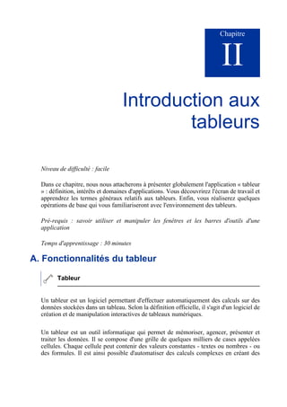 Chapitre
II
Introduction aux
tableurs
Niveau de difficulté : facile
Dans ce chapitre, nous nous attacherons à présenter globalement l'application « tableur
» : définition, intérêts et domaines d'applications. Vous découvrirez l'écran de travail et
apprendrez les termes généraux relatifs aux tableurs. Enfin, vous réaliserez quelques
opérations de base qui vous familiariseront avec l'environnement des tableurs.
Pré-requis : savoir utiliser et manipuler les fenêtres et les barres d'outils d'une
application
Temps d'apprentissage : 30 minutes
A. Fonctionnalités du tableur
Tableur
Un tableur est un logiciel permettant d'effectuer automatiquement des calculs sur des
données stockées dans un tableau. Selon la définition officielle, il s'agit d'un logiciel de
création et de manipulation interactives de tableaux numériques.
Un tableur est un outil informatique qui permet de mémoriser, agencer, présenter et
traiter les données. Il se compose d'une grille de quelques milliers de cases appelées
cellules. Chaque cellule peut contenir des valeurs constantes - textes ou nombres - ou
des formules. Il est ainsi possible d'automatiser des calculs complexes en créant des
 