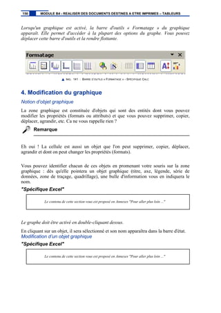 Lorsqu'un graphique est activé, la barre d'outils « Formatage » du graphique
apparaît. Elle permet d'accéder à la plupart des options du graphe. Vous pouvez
déplacer cette barre d'outils et la rendre flottante.
IMG. 141 : BARRE D’OUTILS « FORMATAGE » - SPÉCIFIQUE CALC
4. Modification du graphique
Notion d’objet graphique
La zone graphique est constituée d'objets qui sont des entités dont vous pouvez
modifier les propriétés (formats ou attributs) et que vous pouvez supprimer, copier,
déplacer, agrandir, etc. Ca ne vous rappelle rien ?
Remarque
Eh oui ! La cellule est aussi un objet que l'on peut supprimer, copier, déplacer,
agrandir et dont on peut changer les propriétés (formats).
Vous pouvez identifier chacun de ces objets en promenant votre souris sur la zone
graphique : dès qu'elle pointera un objet graphique (titre, axe, légende, série de
données, zone de traçage, quadrillage), une bulle d'information vous en indiquera le
nom.
"Spécifique Excel"
Le contenu de cette section vous est proposé en Annexes "Pour aller plus loin ..."
Le graphe doit être activé en double-cliquant dessus.
En cliquant sur un objet, il sera sélectionné et son nom apparaîtra dans la barre d'état.
Modification d’un objet graphique
"Spécifique Excel"
Le contenu de cette section vous est proposé en Annexes "Pour aller plus loin ..."
156 MODULE B4 - REALISER DES DOCUMENTS DESTINES A ETRE IMPRIMES – TABLEURS
 