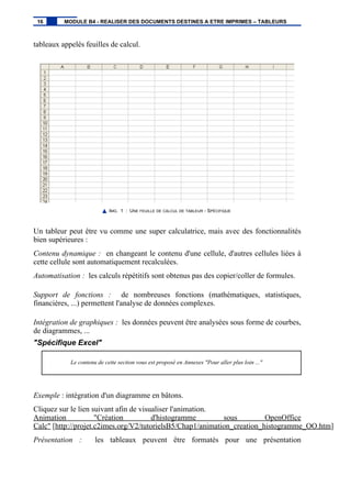 tableaux appelés feuilles de calcul.
IMG. 1 : UNE FEUILLE DE CALCUL DE TABLEUR - SPÉCIFIQUE
Un tableur peut être vu comme une super calculatrice, mais avec des fonctionnalités
bien supérieures :
Contenu dynamique : en changeant le contenu d'une cellule, d'autres cellules liées à
cette cellule sont automatiquement recalculées.
Automatisation : les calculs répétitifs sont obtenus pas des copier/coller de formules.
Support de fonctions : de nombreuses fonctions (mathématiques, statistiques,
financières, ...) permettent l'analyse de données complexes.
Intégration de graphiques : les données peuvent être analysées sous forme de courbes,
de diagrammes, ...
"Spécifique Excel"
Le contenu de cette section vous est proposé en Annexes "Pour aller plus loin ..."
Exemple : intégration d'un diagramme en bâtons.
Cliquez sur le lien suivant afin de visualiser l'animation.
Animation "Création d'histogramme sous OpenOffice
Calc" [http://projet.c2imes.org/V2/tutorielsB5/Chap1/animation_creation_histogramme_OO.htm]
Présentation : les tableaux peuvent être formatés pour une présentation
16 MODULE B4 - REALISER DES DOCUMENTS DESTINES A ETRE IMPRIMES – TABLEURS
 