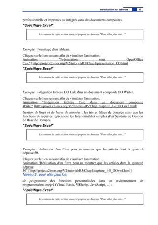 professionnelle et imprimés ou intégrés dans des documents composites.
"Spécifique Excel"
Le contenu de cette section vous est proposé en Annexes "Pour aller plus loin ..."
Exemple : formatage d'un tableau.
Cliquez sur le lien suivant afin de visualiser l'animation.
Animation "Présentation sous OpenOffice
Calc" [http://projet.c2imes.org/V2/tutorielsB5/Chap1/presentation_OO.htm]
"Spécifique Excel"
Le contenu de cette section vous est proposé en Annexes "Pour aller plus loin ..."
Exemple : Intégration tableau OO Calc dans un document composite OO Writer.
Cliquez sur le lien suivant afin de visualiser l'animation.
Animation "Intégration tableau Calc dans un document composite
Writer" [http://projet.c2imes.org/V2/tutorielsB5/Chap1/capture_1-7_OO.swf.html]
Gestion de listes et de bases de données : les tris et filtres de données ainsi que les
fonctions de requêtes reprennent les fonctionnalités simples d'un Système de Gestion
de Base de Données.
"Spécifique Excel"
Le contenu de cette section vous est proposé en Annexes "Pour aller plus loin ..."
Exemple : réalisation d'un filtre pour ne montrer que les articles dont la quantité
dépasse 50.
Cliquez sur le lien suivant afin de visualiser l'animation.
Animation "Réalisation d'un filtre pour ne montrer que les articles dont la quantité
dépasse
50" [http://projet.c2imes.org/V2/tutorielsB5/Chap1/capture_1-8_OO.swf.html]
Niveau 2 : pour aller plus loin
de programmer des fonctions personnalisées dans un environnement de
programmation intégré (Visual Basic, VBScript, JavaScript, ...) ;
"Spécifique Excel"
Le contenu de cette section vous est proposé en Annexes "Pour aller plus loin ..."
Introduction aux tableurs 17
 