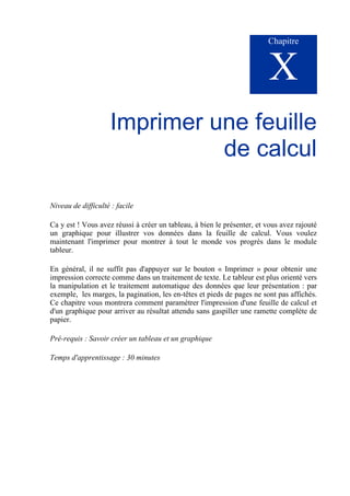Chapitre
X
Imprimer une feuille
de calcul
Niveau de difficulté : facile
Ca y est ! Vous avez réussi à créer un tableau, à bien le présenter, et vous avez rajouté
un graphique pour illustrer vos données dans la feuille de calcul. Vous voulez
maintenant l'imprimer pour montrer à tout le monde vos progrès dans le module
tableur.
En général, il ne suffit pas d'appuyer sur le bouton « Imprimer » pour obtenir une
impression correcte comme dans un traitement de texte. Le tableur est plus orienté vers
la manipulation et le traitement automatique des données que leur présentation : par
exemple, les marges, la pagination, les en-têtes et pieds de pages ne sont pas affichés.
Ce chapitre vous montrera comment paramétrer l'impression d'une feuille de calcul et
d'un graphique pour arriver au résultat attendu sans gaspiller une ramette complète de
papier.
Pré-requis : Savoir créer un tableau et un graphique
Temps d'apprentissage : 30 minutes
 