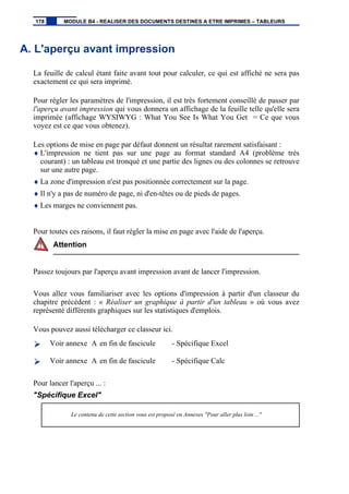 A. L'aperçu avant impression
La feuille de calcul étant faite avant tout pour calculer, ce qui est affiché ne sera pas
exactement ce qui sera imprimé.
Pour régler les paramètres de l'impression, il est très fortement conseillé de passer par
l'aperçu avant impression qui vous donnera un affichage de la feuille telle qu'elle sera
imprimée (affichage WYSIWYG : What You See Is What You Get = Ce que vous
voyez est ce que vous obtenez).
Les options de mise en page par défaut donnent un résultat rarement satisfaisant :
♦ L'impression ne tient pas sur une page au format standard A4 (problème très
courant) : un tableau est tronqué et une partie des lignes ou des colonnes se retrouve
sur une autre page.
♦ La zone d'impression n'est pas positionnée correctement sur la page.
♦ Il n'y a pas de numéro de page, ni d'en-têtes ou de pieds de pages.
♦ Les marges ne conviennent pas.
Pour toutes ces raisons, il faut régler la mise en page avec l'aide de l'aperçu.
Attention
Passez toujours par l'aperçu avant impression avant de lancer l'impression.
Vous allez vous familiariser avec les options d'impression à partir d'un classeur du
chapitre précédent : « Réaliser un graphique à partir d'un tableau » où vous avez
représenté différents graphiques sur les statistiques d'emplois.
Vous pouvez aussi télécharger ce classeur ici.
Voir annexe A en fin de fascicule - Spécifique Excel
Voir annexe A en fin de fascicule - Spécifique Calc
Pour lancer l'aperçu ... :
"Spécifique Excel"
Le contenu de cette section vous est proposé en Annexes "Pour aller plus loin ..."
178 MODULE B4 - REALISER DES DOCUMENTS DESTINES A ETRE IMPRIMES – TABLEURS
 