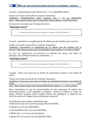 Exemple : programmation d'une fonction f(x) = x2 en OpenOffice Basic.
Cliquez sur le lien suivant afin de visualiser l'animation.
Animation "Programmation d'une fonction f(x) = x2 en OpenOffice
Basic" [http://projet.c2imes.org/V2/tutorielsB5/Chap1/capture_1-9_OO.swf.html]
d'automatiser des tâches par l'écriture de macros ;
"Spécifique Excel"
Le contenu de cette section vous est proposé en Annexes "Pour aller plus loin ..."
Exemple : automatiser le remplissage de 10 cellules par des nombres qui se suivent.
Cliquez sur le lien suivant afin de visualiser l'animation.
Animation "Automatiser le remplissage de 10 cellules par des nombres qui se
suivent" [http://projet.c2imes.org/V2/tutorielsB5/Chap1/capture_1-10_OO.swf.html]
de créer des applications personnalisées en ajoutant des menus, des boîtes de
dialogues, des contrôles (boutons de commandes, ...).
"Spécifique Excel"
Le contenu de cette section vous est proposé en Annexes "Pour aller plus loin ..."
Exemple : lancer une macro par un bouton de commande incorporé à une feuille de
calcul.
Cliquez sur le lien suivant afin de visualiser l'animation.
Animation "Lancer une macro par un bouton de commande incorporé à une feuille de
calcul sous
Calc" [http://projet.c2imes.org/V2/tutorielsB5/Chap1/capture_1-11_OO.swf.html]
Nous n'aborderons ici que les fonctionnalités de base permettant de réaliser des
documents destinés à être imprimés ou projetés : réaliser un tableau, le mettre en
forme, effectuer quelques calculs simples, réaliser des graphiques, et imprimer une
feuille de calcul ou l'intégrer dans un document composite.
Les tableurs les plus utilisés actuellement sont :
♦ Microsoft Excel, de la suite bureautique Microsoft Office,
♦ OpenCalc, de la suite OpenOffice,
♦ Sun StarOffice Calc, de la suite StarOffice,
♦ IBM/Lotus 1-2-3 de la suite SmartSuite,
♦ Quattro Pro de la suite Corel WordPerfect Office.
18 MODULE B4 - REALISER DES DOCUMENTS DESTINES A ETRE IMPRIMES – TABLEURS
 