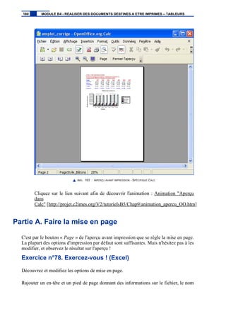 IMG. 163 : APERÇU AVANT IMPRESSION - SPÉCIFIQUE CALC
Cliquez sur le lien suivant afin de découvrir l'animation : Animation "Aperçu
dans
Calc" [http://projet.c2imes.org/V2/tutorielsB5/Chap9/animation_apercu_OO.htm]
Partie A. Faire la mise en page
C'est par le bouton « Page » de l'aperçu avant impression que se règle la mise en page.
La plupart des options d'impression par défaut sont suffisantes. Mais n'hésitez pas à les
modifier, et observez le résultat sur l'aperçu !
Exercice n°78. Exercez-vous ! (Excel)
Découvrez et modifiez les options de mise en page.
Rajouter un en-tête et un pied de page donnant des informations sur le fichier, le nom
180 MODULE B4 - REALISER DES DOCUMENTS DESTINES A ETRE IMPRIMES – TABLEURS
 