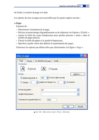 de feuille, le numéro de page et la date.
Les options de mise en page sont accessibles par les quatre onglets suivants :
♦ Pages
Il permet de :
- Sélectionner l'orientation de la page,
- Préciser un pourcentage d'agrandissement ou de réduction via l'option « Échelle »,
- Ajuster la taille des zones d'impression pour qu'elles puissent « entrer » dans le
nombre de pages précisé,
- Choisir la taille du papier et la qualité d'impression,
- Spécifier à quelle valeur doit débuter la numérotation des pages.
Choisissez les options par défaut telles que sélectionnées à la figure « Page ».
IMG. 164 : MISE EN PAGE, ONGLET « PAGE » - SPÉCIFIQUE
Imprimer une feuille de calcul 181
 